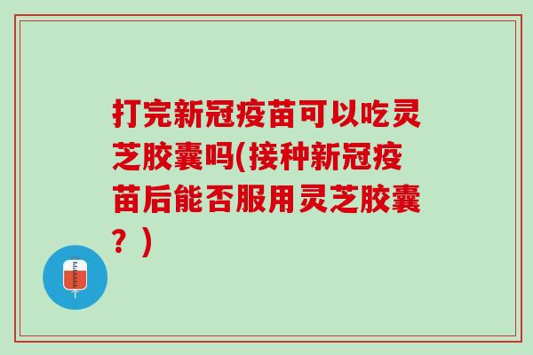打完新冠疫苗可以吃灵芝胶囊吗(接种新冠疫苗后能否服用灵芝胶囊？)