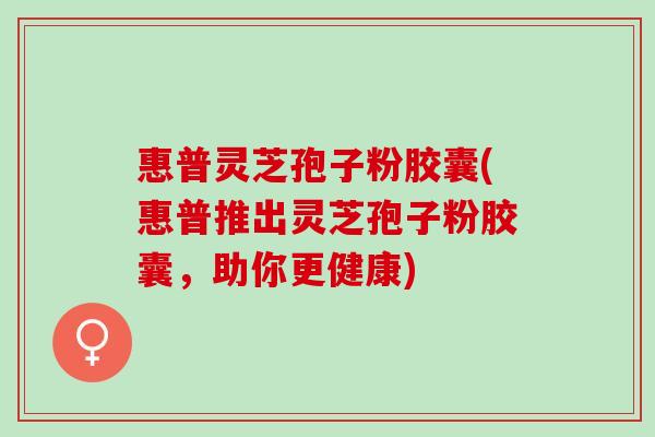 惠普灵芝孢子粉胶囊(惠普推出灵芝孢子粉胶囊,助你更健康) 惠普灵芝孢子粉胶囊(惠普推出灵芝孢子粉胶囊,助你更健康)