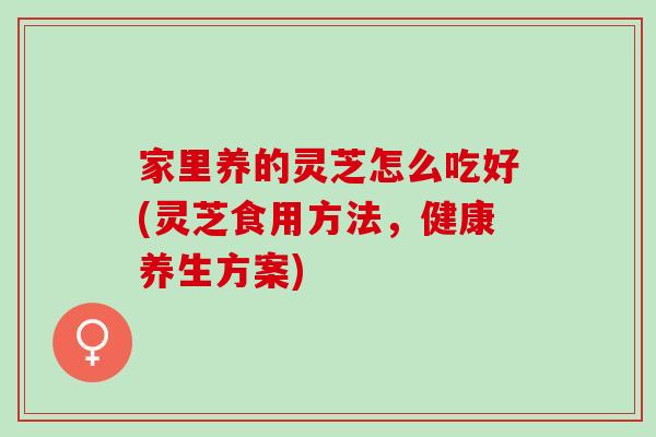 家里养的灵芝怎么吃好(灵芝食用方法，健康养生方案)