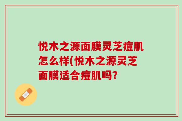 悦木之源面膜灵芝痘肌怎么样(悦木之源灵芝面膜适合痘肌吗? 悦木之源面膜灵芝痘肌怎么样(悦木之源灵芝面膜适合痘肌吗?