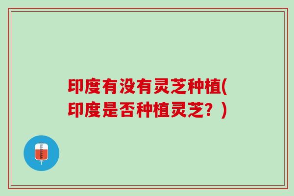 印度有没有灵芝种植(印度是否种植灵芝?) 印度有没有灵芝种植(印度是否种植灵芝?)
