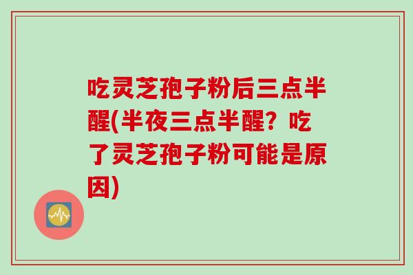 吃灵芝孢子粉后三点半醒(半夜三点半醒?吃了灵芝孢子粉可能是原因) 吃灵芝孢子粉后三点半醒(半夜三点半醒?吃了灵芝孢子粉可能是原因)