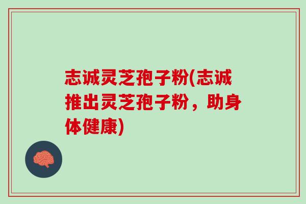 志诚灵芝孢子粉(志诚推出灵芝孢子粉,助身体健康) 志诚灵芝孢子粉(志诚推出灵芝孢子粉,助身体健康)