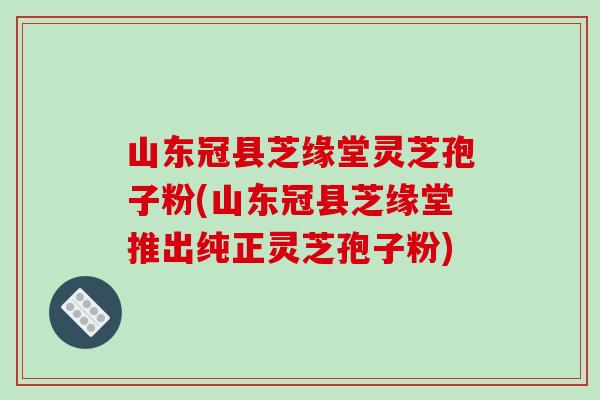 山东冠县芝缘堂灵芝孢子粉(山东冠县芝缘堂推出纯正灵芝孢子粉) 山东冠县芝缘堂灵芝孢子粉(山东冠县芝缘堂推出纯正灵芝孢子粉)