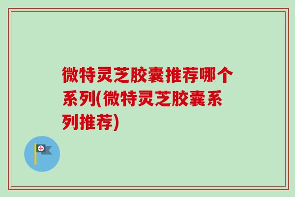 微特灵芝胶囊推荐哪个系列(微特灵芝胶囊系列推荐)