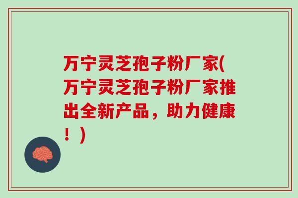 万宁灵芝孢子粉厂家(万宁灵芝孢子粉厂家推出全新产品,助力健康!) 万宁灵芝孢子粉厂家(万宁灵芝孢子粉厂家推出全新产品,助力健康!)
