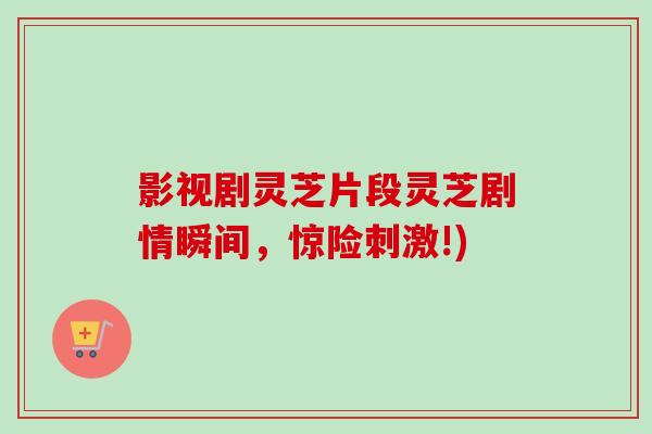 影视剧灵芝片段灵芝剧情瞬间,惊险刺激!) 影视剧灵芝片段灵芝剧情瞬间,惊险刺激!)