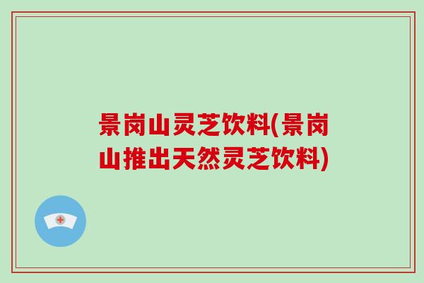 景岗山灵芝饮料(景岗山推出天然灵芝饮料) 景岗山灵芝饮料(景岗山推出天然灵芝饮料)