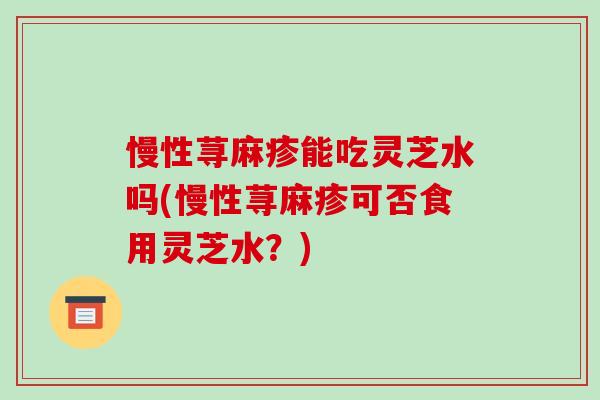 慢性荨麻疹能吃灵芝水吗(慢性荨麻疹可否食用灵芝水？)