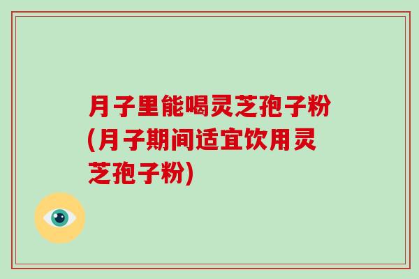 月子里能喝灵芝孢子粉(月子期间适宜饮用灵芝孢子粉) 月子里能喝灵芝孢子粉(月子期间适宜饮用灵芝孢子粉)