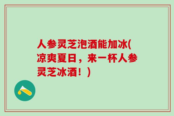 人参灵芝泡酒能加冰(凉爽夏日,来一杯人参灵芝冰酒!) 人参灵芝泡酒能加冰(凉爽夏日,来一杯人参灵芝冰酒!)