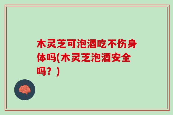 木灵芝可泡酒吃不伤身体吗(木灵芝泡酒安全吗?) 木灵芝可泡酒吃不伤身体吗(木灵芝泡酒安全吗?)