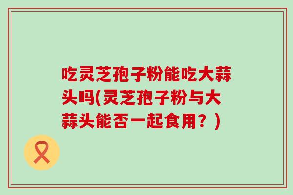 吃灵芝孢子粉能吃大蒜头吗(灵芝孢子粉与大蒜头能否一起食用？)