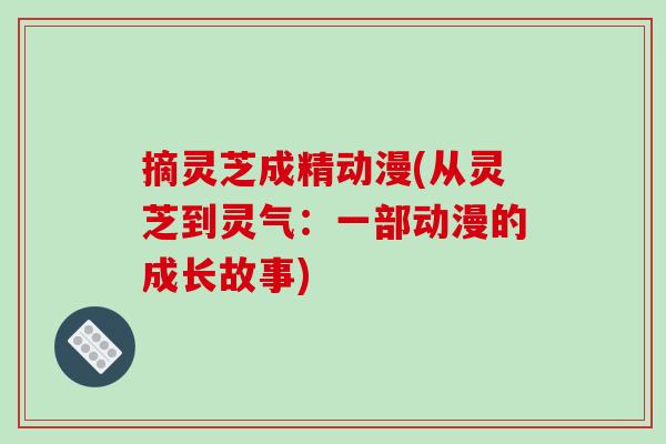 摘灵芝成精动漫(从灵芝到灵气:一部动漫的成长故事) 摘灵芝成精动漫(从灵芝到灵气:一部动漫的成长故事)