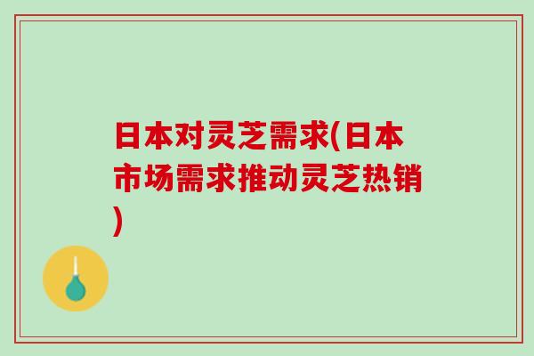 日本对灵芝需求(日本市场需求推动灵芝热销) 日本对灵芝需求(日本市场需求推动灵芝热销)