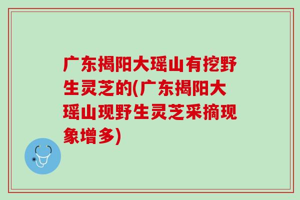 广东揭阳大瑶山有挖野生灵芝的(广东揭阳大瑶山现野生灵芝采摘现象增多) 广东揭阳大瑶山有挖野生灵芝的(广东揭阳大瑶山现野生灵芝采摘现象增多)
