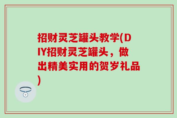 招财灵芝罐头教学(DIY招财灵芝罐头,做出精美实用的贺岁礼品) 招财灵芝罐头教学(DIY招财灵芝罐头,做出精美实用的贺岁礼品)