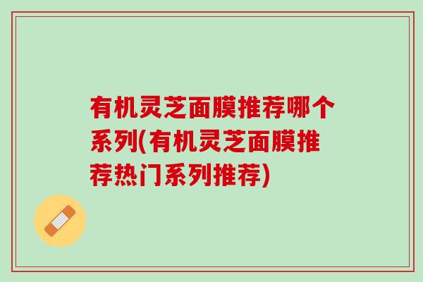 有机灵芝面膜推荐哪个系列(有机灵芝面膜推荐热门系列推荐) 有机灵芝面膜推荐哪个系列(有机灵芝面膜推荐热门系列推荐)