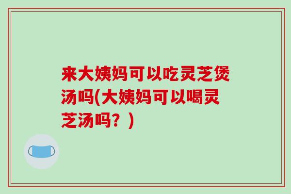 来大姨妈可以吃灵芝煲汤吗(大姨妈可以喝灵芝汤吗?) 来大姨妈可以吃灵芝煲汤吗(大姨妈可以喝灵芝汤吗?)