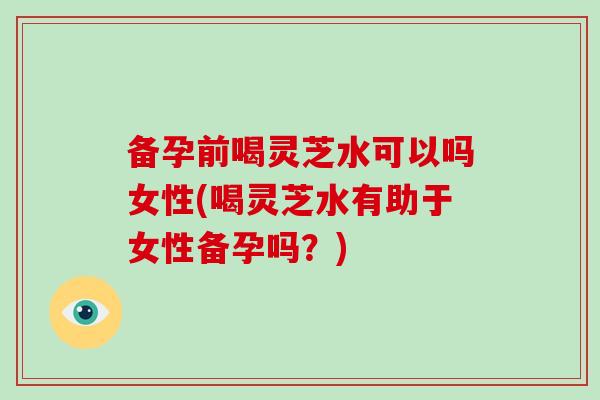 备孕前喝灵芝水可以吗女性(喝灵芝水有助于女性备孕吗？)