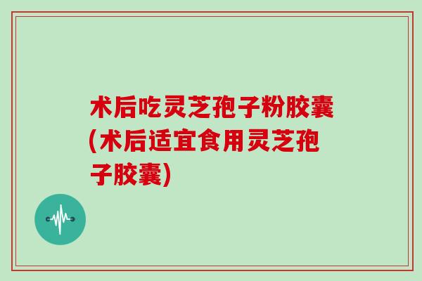 术后吃灵芝孢子粉胶囊(术后适宜食用灵芝孢子胶囊)