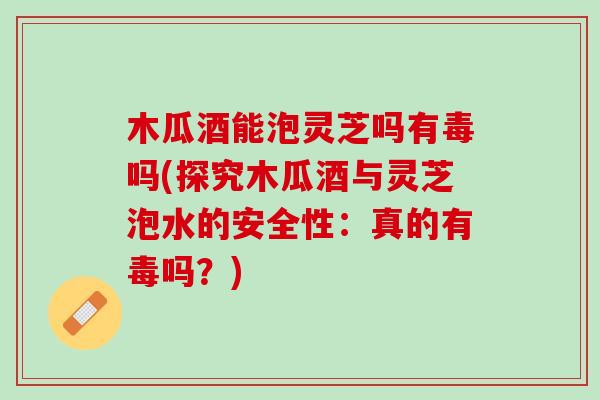 木瓜酒能泡灵芝吗有毒吗(探究木瓜酒与灵芝泡水的安全性:真的有毒吗?) 木瓜酒能泡灵芝吗有毒吗(探究木瓜酒与灵芝泡水的安全性:真的有毒吗?)