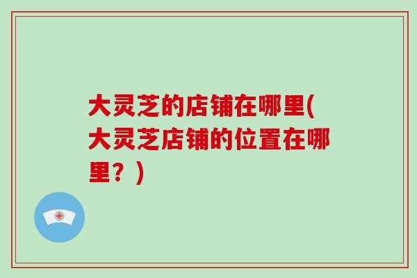 大灵芝的店铺在哪里(大灵芝店铺的位置在哪里？)