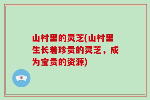 山村里的灵芝(山村里生长着珍贵的灵芝,成为宝贵的资源) 山村里的灵芝(山村里生长着珍贵的灵芝,成为宝贵的资源)