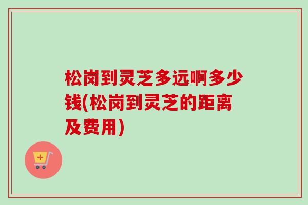 松岗到灵芝多远啊多少钱(松岗到灵芝的距离及费用) 松岗到灵芝多远啊多少钱(松岗到灵芝的距离及费用)