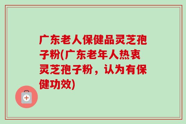 广东老人保健品灵芝孢子粉(广东老年人热衷灵芝孢子粉，认为有保健功效)