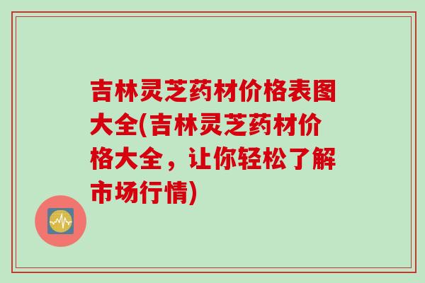 吉林灵芝药材价格表图大全(吉林灵芝药材价格大全,让你轻松了解市场行情) 吉林灵芝药材价格表图大全(吉林灵芝药材价格大全,让你轻松了解市场行情)
