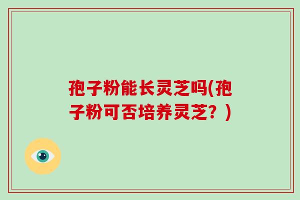 孢子粉能长灵芝吗(孢子粉可否培养灵芝?) 孢子粉能长灵芝吗(孢子粉可否培养灵芝?)