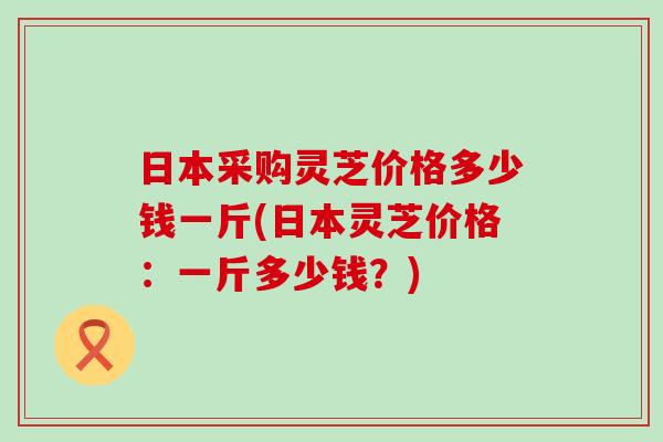 日本采购灵芝价格多少钱一斤(日本灵芝价格:一斤多少钱?) 日本采购灵芝价格多少钱一斤(日本灵芝价格:一斤多少钱?)