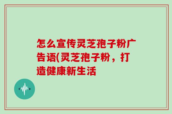 怎么宣传灵芝孢子粉广告语(灵芝孢子粉,打造健康新生活 怎么宣传灵芝孢子粉广告语(灵芝孢子粉,打造健康新生活