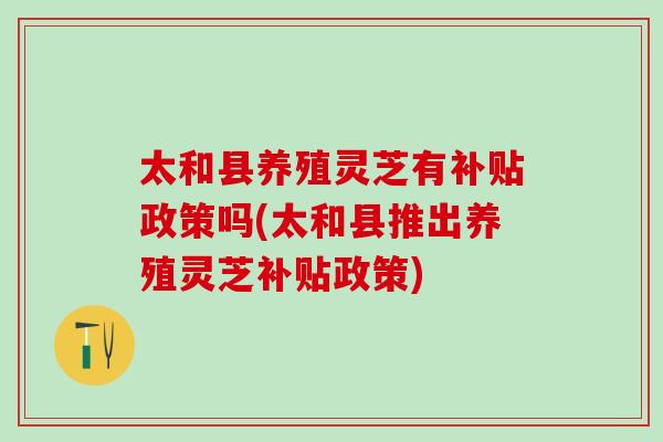 太和县养殖灵芝有补贴政策吗(太和县推出养殖灵芝补贴政策) 太和县养殖灵芝有补贴政策吗(太和县推出养殖灵芝补贴政策)