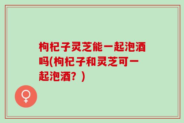 枸杞子灵芝能一起泡酒吗(枸杞子和灵芝可一起泡酒?) 枸杞子灵芝能一起泡酒吗(枸杞子和灵芝可一起泡酒?)
