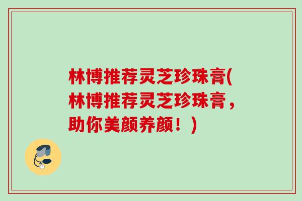 林博推荐灵芝珍珠膏(林博推荐灵芝珍珠膏，助你美颜养颜！)