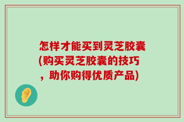 怎样才能买到灵芝胶囊(购买灵芝胶囊的技巧,助你购得优质产品) 怎样才能买到灵芝胶囊(购买灵芝胶囊的技巧,助你购得优质产品)