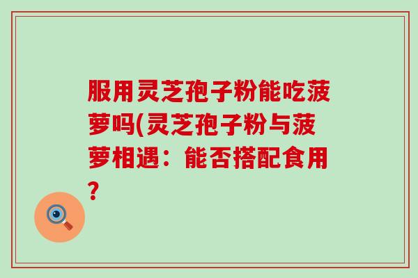 服用灵芝孢子粉能吃菠萝吗(灵芝孢子粉与菠萝相遇:能否搭配食用? 服用灵芝孢子粉能吃菠萝吗(灵芝孢子粉与菠萝相遇:能否搭配食用?