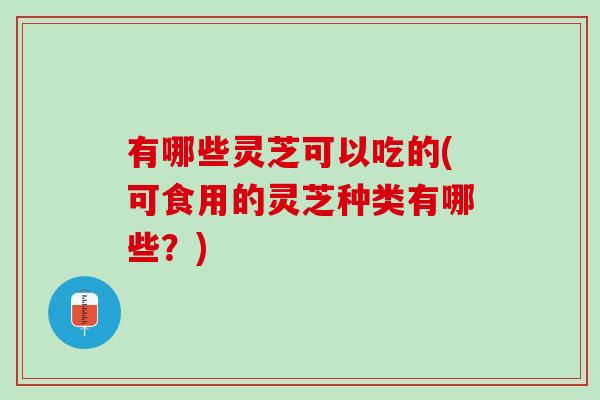 有哪些灵芝可以吃的(可食用的灵芝种类有哪些？)