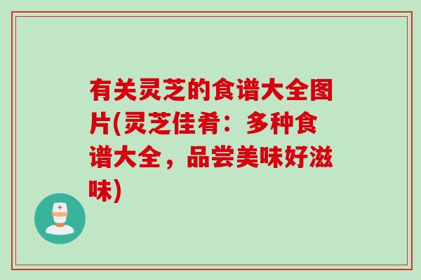有关灵芝的食谱大全图片(灵芝佳肴:多种食谱大全,品尝美味好滋味) 有关灵芝的食谱大全图片(灵芝佳肴:多种食谱大全,品尝美味好滋味)
