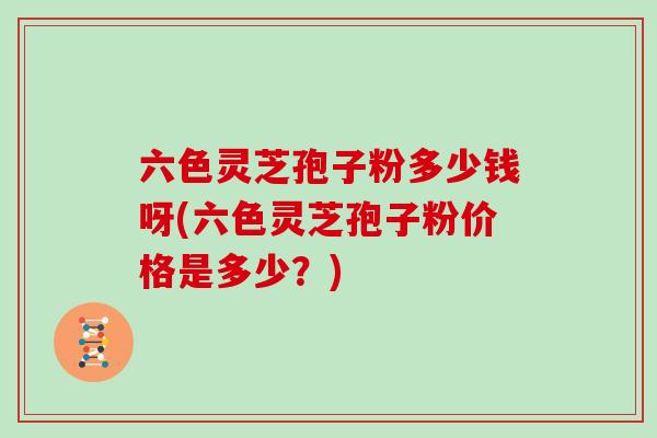 六色灵芝孢子粉多少钱呀(六色灵芝孢子粉价格是多少?) 六色灵芝孢子粉多少钱呀(六色灵芝孢子粉价格是多少?)