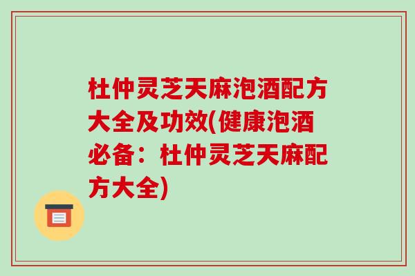 杜仲灵芝天麻泡酒配方大全及功效(健康泡酒必备：杜仲灵芝天麻配方大全)