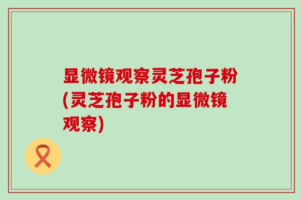 显微镜观察灵芝孢子粉(灵芝孢子粉的显微镜观察) 显微镜观察灵芝孢子粉(灵芝孢子粉的显微镜观察)
