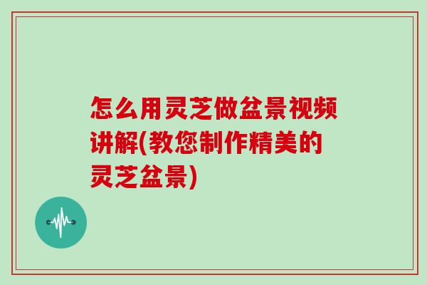 怎么用灵芝做盆景视频讲解(教您制作精美的灵芝盆景)