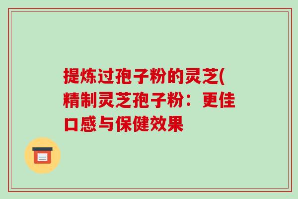 提炼过孢子粉的灵芝(精制灵芝孢子粉:更佳口感与保健效果 提炼过孢子粉的灵芝(精制灵芝孢子粉:更佳口感与保健效果