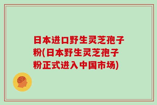 日本进口野生灵芝孢子粉(日本野生灵芝孢子粉正式进入中国市场) 日本进口野生灵芝孢子粉(日本野生灵芝孢子粉正式进入中国市场)