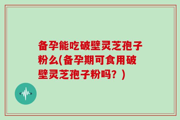 备孕能吃破壁灵芝孢子粉么(备孕期可食用破壁灵芝孢子粉吗？)
