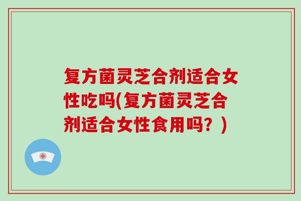复方菌灵芝合剂适合女性吃吗(复方菌灵芝合剂适合女性食用吗?) 复方菌灵芝合剂适合女性吃吗(复方菌灵芝合剂适合女性食用吗?)