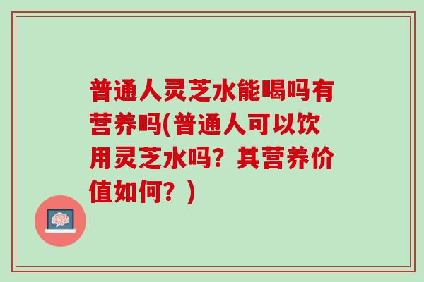普通人灵芝水能喝吗有营养吗(普通人可以饮用灵芝水吗？其营养价值如何？)
